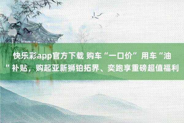 快乐彩app官方下载 购车“一口价” 用车“油”补贴，购起亚新狮铂拓界、奕跑享重磅超值福利