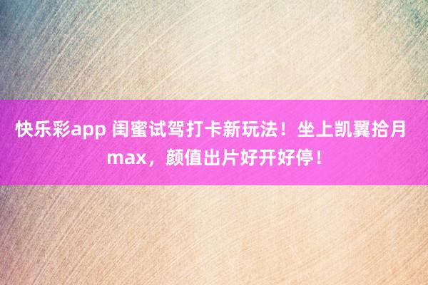 快乐彩app 闺蜜试驾打卡新玩法！坐上凯翼拾月 max，颜值出片好开好停！