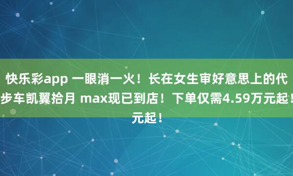 快乐彩app 一眼消一火！长在女生审好意思上的代步车凯翼拾月 max现已到店！下单仅需4.59万元起！
