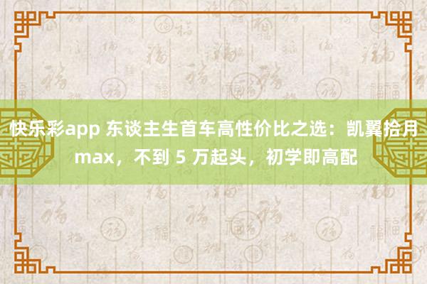 快乐彩app 东谈主生首车高性价比之选：凯翼拾月 max，不到 5 万起头，初学即高配