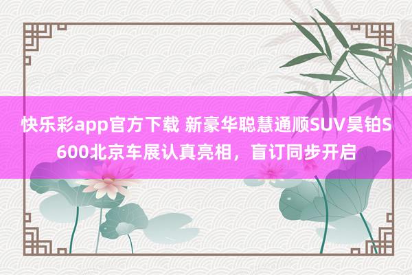 快乐彩app官方下载 新豪华聪慧通顺SUV昊铂S600北京车展认真亮相，盲订同步开启