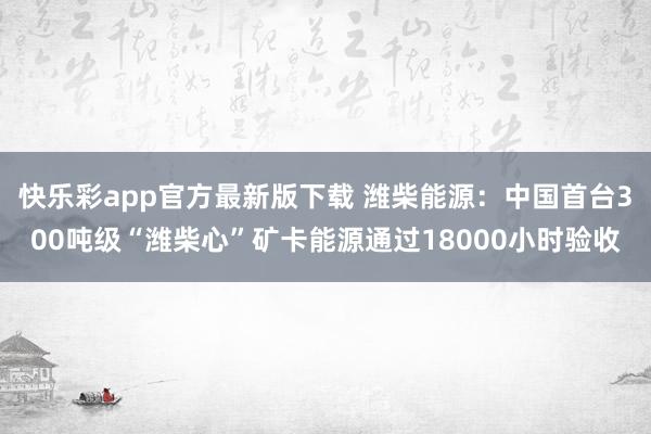快乐彩app官方最新版下载 潍柴能源：中国首台300吨级“潍柴心”矿卡能源通过18000小时验收