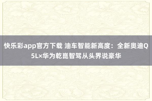 快乐彩app官方下载 油车智能新高度：全新奥迪Q5L×华为乾崑智驾从头界说豪华