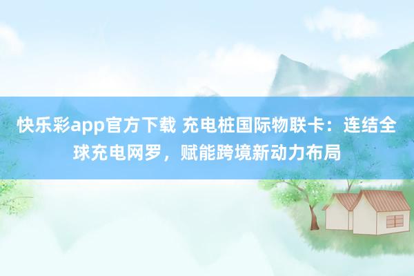 快乐彩app官方下载 充电桩国际物联卡：连结全球充电网罗，赋能跨境新动力布局