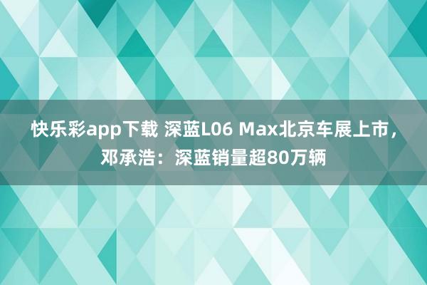 快乐彩app下载 深蓝L06 Max北京车展上市，邓承浩：深蓝销量超80万辆