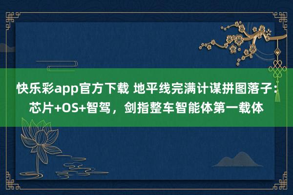 快乐彩app官方下载 地平线完满计谋拼图落子：芯片+OS+智驾，剑指整车智能体第一载体