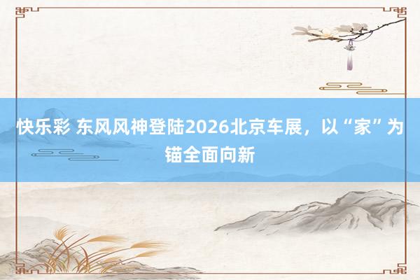 快乐彩 东风风神登陆2026北京车展，以“家”为锚全面向新