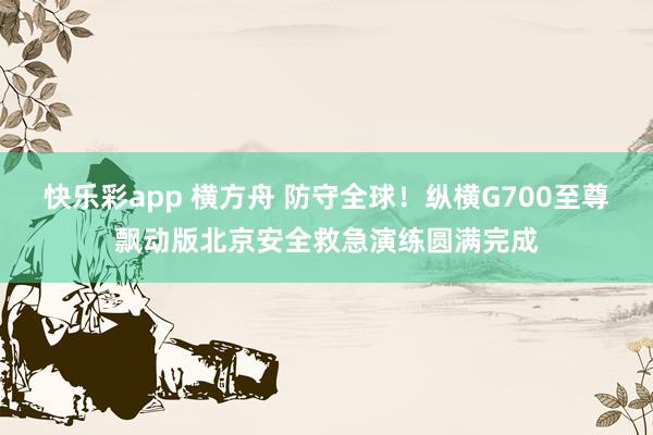 快乐彩app 横方舟 防守全球！纵横G700至尊飘动版北京安全救急演练圆满完成