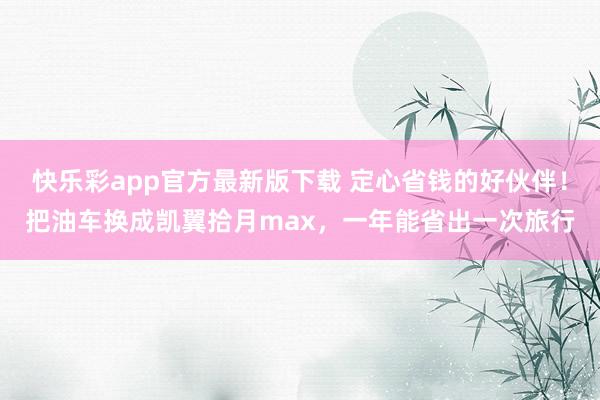 快乐彩app官方最新版下载 定心省钱的好伙伴！把油车换成凯翼拾月max，一年能省出一次旅行