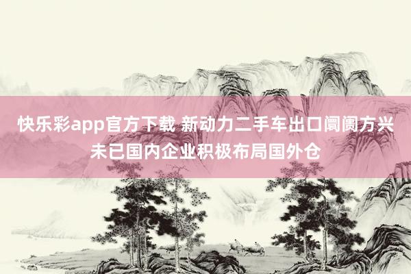 快乐彩app官方下载 新动力二手车出口阛阓方兴未已国内企业积极布局国外仓