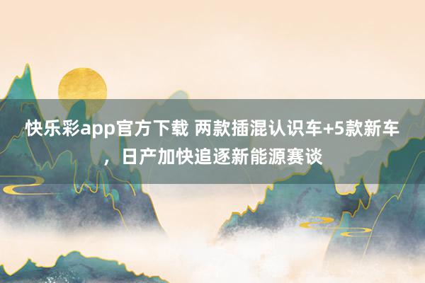 快乐彩app官方下载 两款插混认识车+5款新车，日产加快追逐新能源赛谈