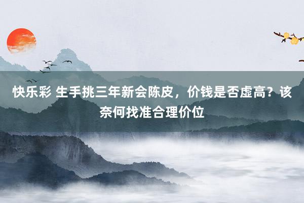 快乐彩 生手挑三年新会陈皮，价钱是否虚高？该奈何找准合理价位