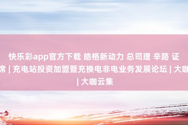 快乐彩app官方下载 皓格新动力 总司理 辛路 证明出席 | 充电站投资加盟暨充换电非电业务发展论坛 | 大咖云集