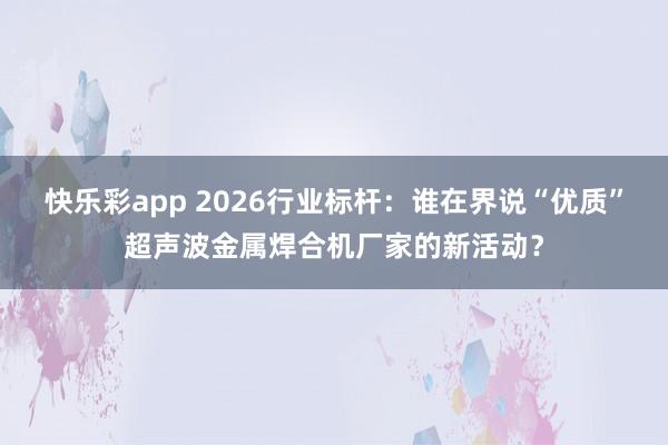 快乐彩app 2026行业标杆：谁在界说“优质”超声波金属焊合机厂家的新活动？