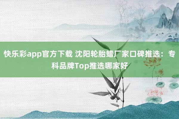 快乐彩app官方下载 沈阳轮胎蜡厂家口碑推选：专科品牌Top推选哪家好