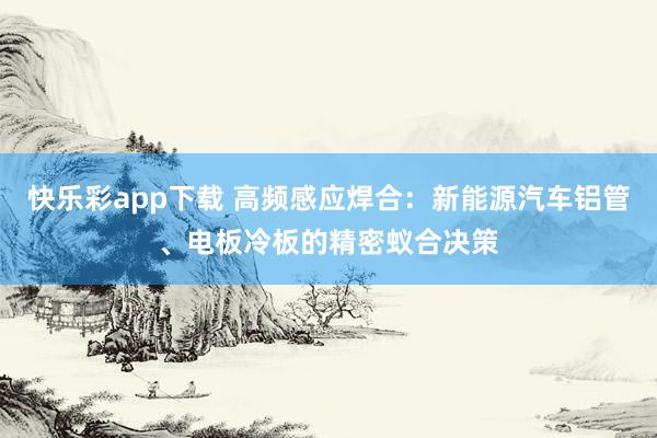 快乐彩app下载 高频感应焊合：新能源汽车铝管、电板冷板的精密蚁合决策