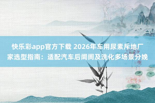 快乐彩app官方下载 2026年车用尿素斥地厂家选型指南：适配汽车后阛阓及洗化多场景分娩