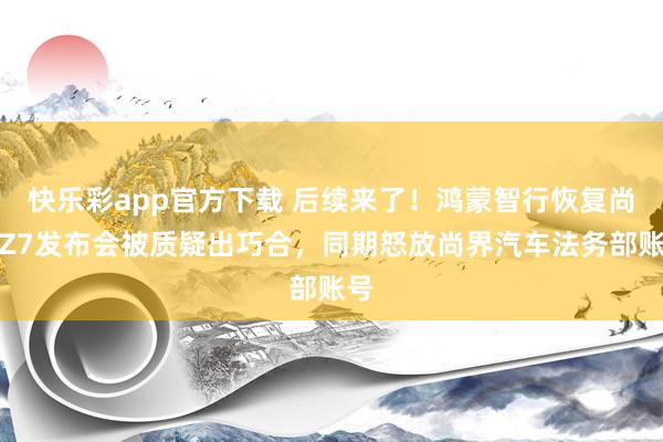 快乐彩app官方下载 后续来了！鸿蒙智行恢复尚界Z7发布会被质疑出巧合，同期怒放尚界汽车法务部账号
