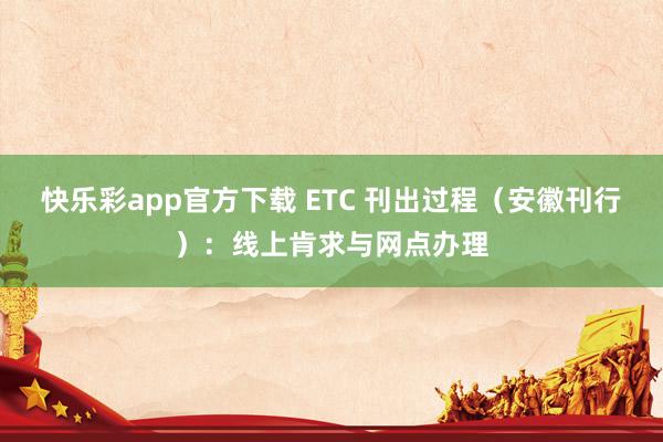 快乐彩app官方下载 ETC 刊出过程（安徽刊行）：线上肯求与网点办理