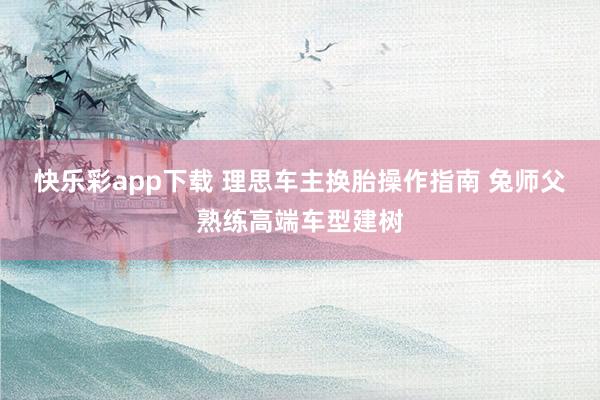 快乐彩app下载 理思车主换胎操作指南 兔师父熟练高端车型建树