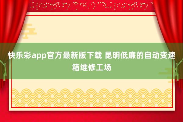 快乐彩app官方最新版下载 昆明低廉的自动变速箱维修工场