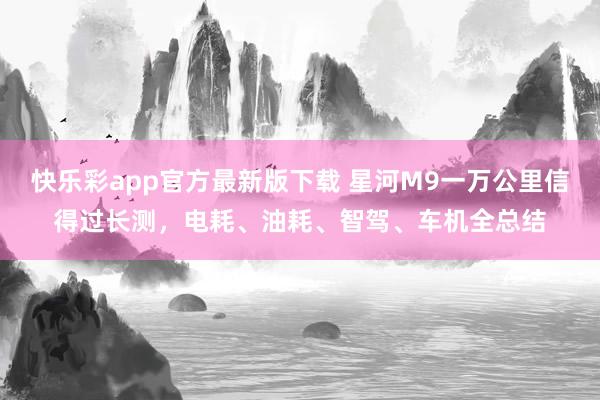快乐彩app官方最新版下载 星河M9一万公里信得过长测，电耗、油耗、智驾、车机全总结