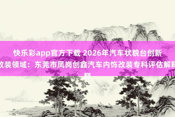 快乐彩app官方下载 2026年汽车状貌台创新改装领域：东莞市凤岗创鑫汽车内饰改装专科评估解释