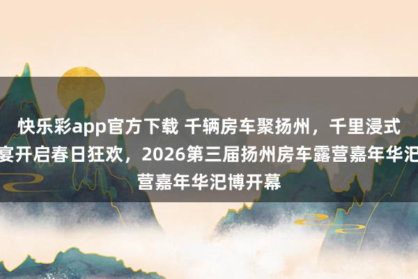 快乐彩app官方下载 千辆房车聚扬州，千里浸式露营盛宴开启春日狂欢，2026第三届扬州房车露营嘉年华汜博开幕