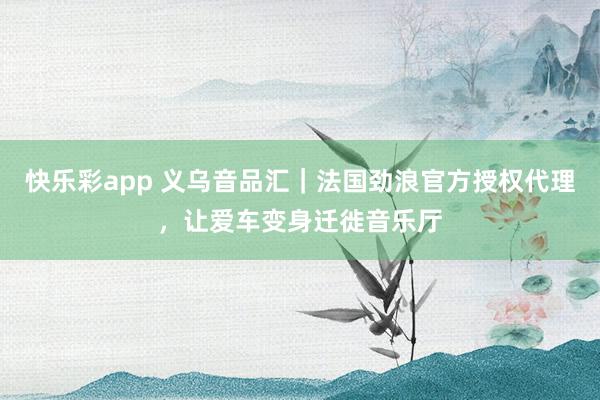快乐彩app 义乌音品汇｜法国劲浪官方授权代理，让爱车变身迁徙音乐厅