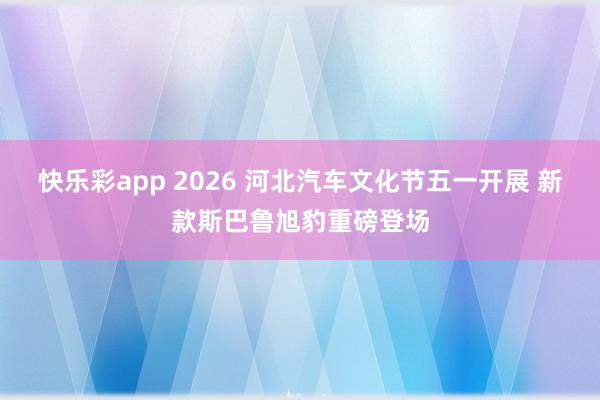 快乐彩app 2026 河北汽车文化节五一开展 新款斯巴鲁旭豹重磅登场