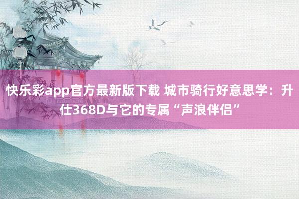 快乐彩app官方最新版下载 城市骑行好意思学：升仕368D与它的专属“声浪伴侣”