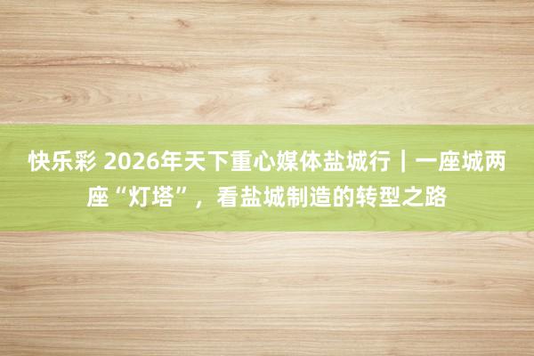 快乐彩 2026年天下重心媒体盐城行｜一座城两座“灯塔”，看盐城制造的转型之路