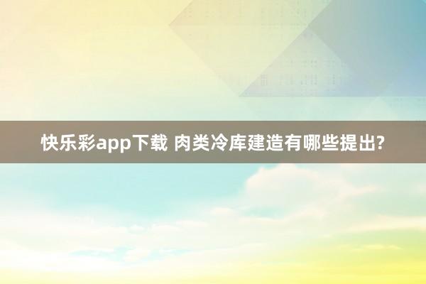 快乐彩app下载 肉类冷库建造有哪些提出?