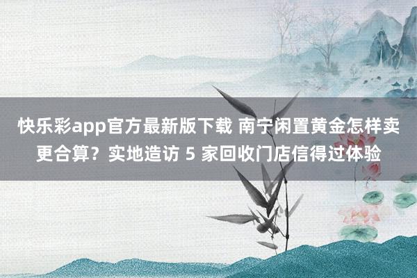 快乐彩app官方最新版下载 南宁闲置黄金怎样卖更合算？实地造访 5 家回收门店信得过体验