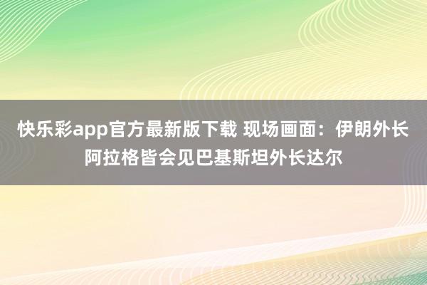 快乐彩app官方最新版下载 现场画面：伊朗外长阿拉格皆会见巴基斯坦外长达尔