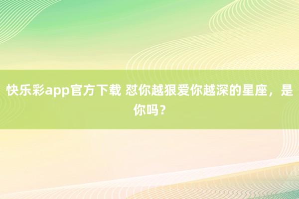 快乐彩app官方下载 怼你越狠爱你越深的星座，<a href=