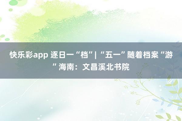 快乐彩app 逐日一“档”| “五一”随着档案“游”海南：文昌溪北书院