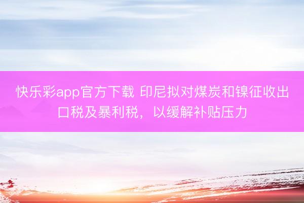 快乐彩app官方下载 印尼拟对煤炭和镍征收出口税及暴利税，以缓解补贴压力