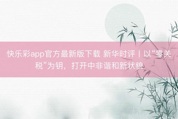快乐彩app官方最新版下载 新华时评丨以“零关税”为钥，打开中非谐和新状貌