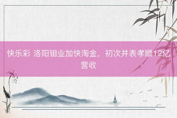 快乐彩 洛阳钼业加快淘金，初次并表孝顺12亿营收