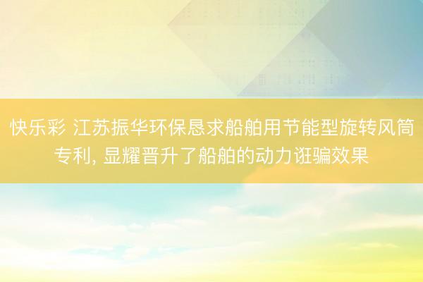 快乐彩 江苏振华环保恳求船舶用节能型旋转风筒专利， 显耀晋升了船舶的动力诳骗效果