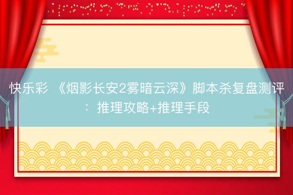 快乐彩 《烟影长安2雾暗云深》脚本杀复盘测评：推理攻略+推理手段