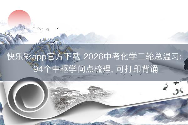 快乐彩app官方下载 2026中考化学二轮总温习: 94个中枢学问点梳理， 可打印背诵