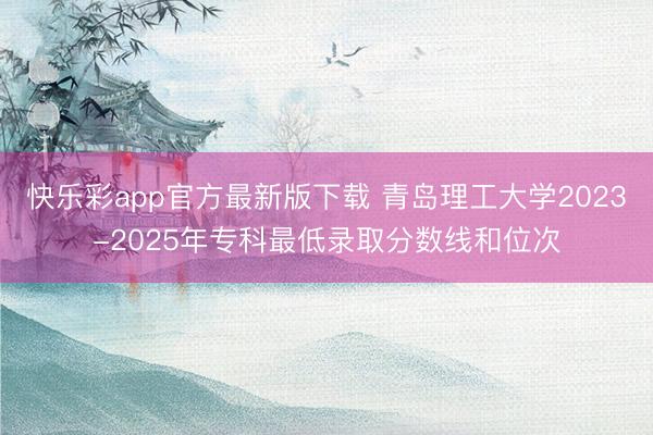 快乐彩app官方最新版下载 青岛理工大学2023-2025年专科最低录取分数线和位次