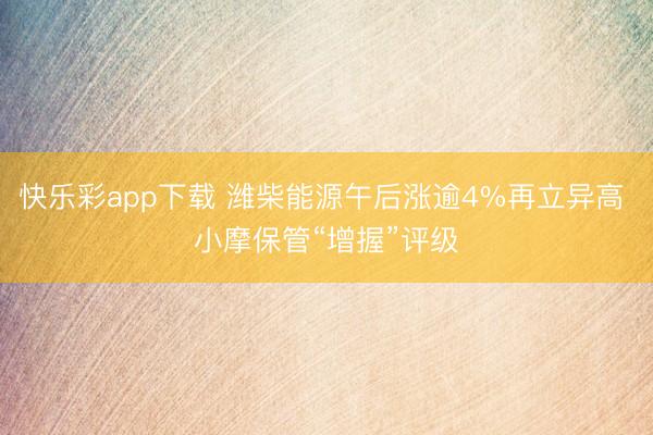 快乐彩app下载 潍柴能源午后涨逾4%再立异高 小摩保管“增握”评级