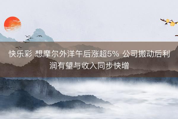 快乐彩 想摩尔外洋午后涨超5% 公司搬动后利润有望与收入同步快增