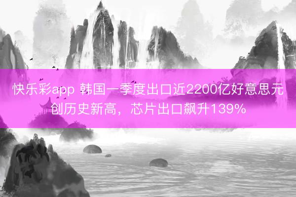 快乐彩app 韩国一季度出口近2200亿好意思元创历史新高，芯片出口飙升139%