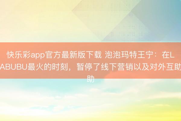 快乐彩app官方最新版下载 泡泡玛特王宁：在LABUBU最火的时刻，暂停了线下营销以及对外互助