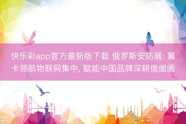 快乐彩app官方最新版下载 俄罗斯安防展: 翼卡领航物联网集中, 赋能中国品牌深耕俄阛阓