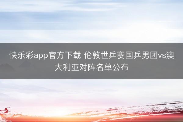 快乐彩app官方下载 伦敦世乒赛国乒男团vs澳大利亚对阵名单公布